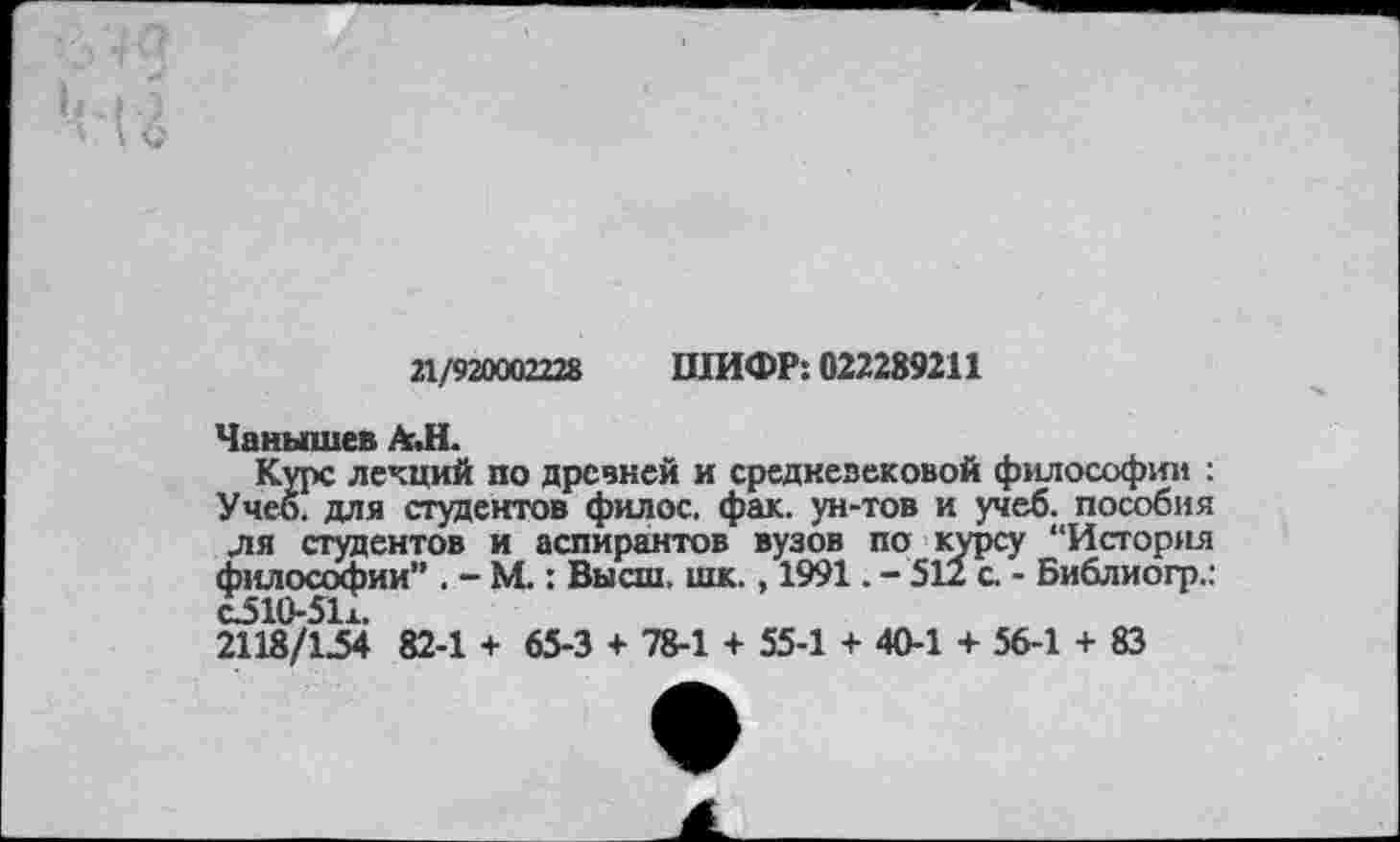 ﻿21/920002228 ШИФР: 022289211
Чанышев АЛ.
Курс лекций по древней и средневековой философии : Учеб, для студентов филос. фак. ун-тов и учеб, пособия ля студентов и аспирантов вузов по курсу “История философии” . - М.: Высш. шк., 1991. - 512 с - Библиогр.: о510-51х.
2118/154 82-1 + 65-3 + 78-1 + 55-1 + 40-1 + 56-1 + 83